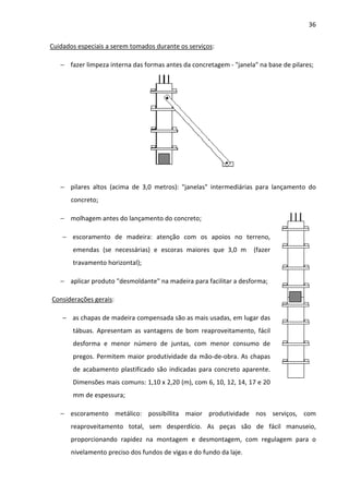 36 
Cuidados especiais a serem tomados durante os serviços: 
− fazer limpeza interna das formas antes da concretagem - janela na base de pilares; 
− pilares altos (acima de 3,0 metros): janelas intermediárias para lançamento do 
concreto; 
− molhagem antes do lançamento do concreto; 
− escoramento de madeira: atenção com os apoios no terreno, 
emendas (se necessárias) e escoras maiores que 3,0 m (fazer 
travamento horizontal); 
− aplicar produto desmoldante na madeira para facilitar a desforma; 
Considerações gerais: 
− as chapas de madeira compensada são as mais usadas, em lugar das 
tábuas. Apresentam as vantagens de bom reaproveitamento, fácil 
desforma e menor número de juntas, com menor consumo de 
pregos. Permitem maior produtividade da mão-de-obra. As chapas 
de acabamento plastificado são indicadas para concreto aparente. 
Dimensões mais comuns: 1,10 x 2,20 (m), com 6, 10, 12, 14, 17 e 20 
mm de espessura; 
− escoramento metálico: possibillita maior produtividade nos serviços, com 
reaproveitamento total, sem desperdício. As peças são de fácil manuseio, 
proporcionando rapidez na montagem e desmontagem, com regulagem para o 
nivelamento preciso dos fundos de vigas e do fundo da laje. 
 