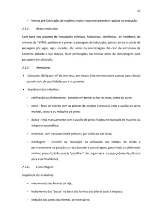 37 
− formas pré-fabricadas de madeira: maior reaproveitamento e rapidez na execução. 
2.5.2 - Redes embutidas 
Com base nos projetos de instalações elétricas, hidráulicas, telefônicas, de interfone, de 
antenas de TV/FM, posicionar e prever a passagem de tubulação, pontos de luz e caixas de 
passagem por vigas, lajes, escadas, etc, antes da concretagem. No caso de estruturas de 
concreto armado e laje maciça, fazer perfurações nas formas antes da concretagem para 
passagem da tubulação. 
2.5.3 - Armaduras 
• Consumo: 80 Kg por m³ de concreto, em média. Este número serve apenas para cálculo 
aproximado de quantidades para orçamento. 
• Seqüência dos trabalhos: 
− retificação ou alinhamento - consiste em tornar as barras retas, antes do corte; 
− corte - feito de acordo com as plantas de projeto estrutural, com o auxílio de serra 
manual, tesoura ou máquina de corte; 
− dobra - feita manualmente com o auxílio de pinos fixados em bancada de madeira ou 
máquina automática; 
− emendas - por trespasse (mais comum), por solda ou por luvas; 
− montagem – consiste na colocação da armadura nas formas, de modo a 
permanecerem na posição correta durante a concretagem, garantindo o cobrimento 
mínimo prescrito (são usadas pastilhas de argamassa ou espaçadores de plástico 
para essa finalidade). 
2.5.4 - Concretagem 
Seqüência dos trabalhos: 
− nivelamento das formas da laje; 
− fechamento das bocas na base das formas dos pilares após a limpeza; 
− vedação das juntas das formas, se necessário; 
 