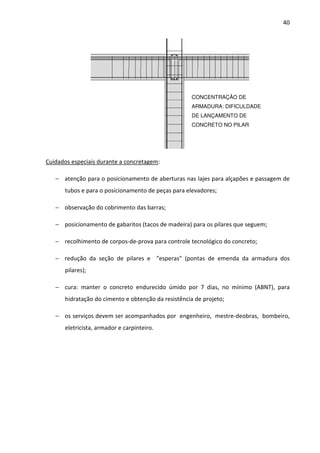 40 
Cuidados especiais durante a concretagem: 
− atenção para o posicionamento de aberturas nas lajes para alçapões e passagem de 
tubos e para o posicionamento de peças para elevadores; 
− observação do cobrimento das barras; 
− posicionamento de gabaritos (tacos de madeira) para os pilares que seguem; 
− recolhimento de corpos-de-prova para controle tecnológico do concreto; 
− redução da seção de pilares e esperas (pontas de emenda da armadura dos 
pilares); 
− cura: manter o concreto endurecido úmido por 7 dias, no mínimo (ABNT), para 
hidratação do cimento e obtenção da resistência de projeto; 
− os serviços devem ser acompanhados por engenheiro, mestre-deobras, bombeiro, 
eletricista, armador e carpinteiro. 
CONCENTRAÇÃO DE 
ARMADURA: DIFICULDADE 
DE LANÇAMENTO DE 
CONCRETO NO PILAR 
 