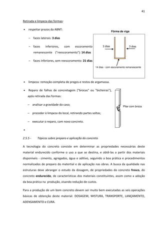 41 
Retirada e limpeza das formas: 
• respeitar prazos da ABNT: 
− faces laterais: 3 dias 
− faces inferiores, com escoramento 
remanescente (reescoramento): 14 dias 
− faces inferiores, sem reescoramento: 21 dias 
3 dias 3 dias 
14 dias - com escoramento remanescente 
• limpeza: remoção completa de pregos e restos de argamassa. 
Fôrma de viga 
• Reparo de falhas de concretagem (brocas ou bicheiras), 
após retirada das formas: 
− analisar a gravidade do caso; 
− proceder à limpeza do local, retirando partes soltas; 
− executar o reparo, com novo concreto. 
• 
2.5.5 - Tópicos sobre preparo e aplicação do concreto 
Pilar com broca 
A tecnologia do concreto consiste em determinar as propriedades necessárias deste 
material endurecido conforme o uso a que se destina, e obtê-las a partir dos materiais 
disponíveis - cimento, agregados, água e aditivo, seguindo a boa prática e procedimentos 
normalizados de preparo do matertial e de aplicação nas obras. A busca da qualidade nas 
estruturas deve abranger o estudo da dosagem, de propriedades do concreto fresco, do 
concreto endurecido, de características dos materiais constituintes, assim como a adoção 
da boa prática na produção, visando redução de custos. 
Para a produção de um bom concreto devem ser muito bem executadas as seis operações 
básicas de obtenção deste material: DOSAGEM, MISTURA, TRANSPORTE, LANÇAMENTO, 
ADENSAMENTO e CURA. 
 
