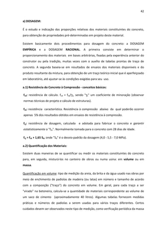 42 
a) DOSAGEM: 
É o estudo e indicação das proporções relativas dos materiais constituintes do concreto, 
para obtenção de propriedades pré-determinadas em projeto deste material. 
Existem basicamente dois procedimentos para dosagem do concreto: a DOSAGEM 
EMPÍRICA e a DOSAGEM RACIONAL. A primeira consiste em determinar o 
proporcionamento dos materiais em bases arbitrárias, fixadas pela experiência anterior do 
construtor ou pela tradição, muitas vezes com o auxílio de tabelas prontas de traço de 
concreto. A segunda baseia-se em resultados de ensaios dos materiais disponíveis e do 
produto resultante da mistura, para obtenção de um traço teórico inicial que é aperfeiçoado 
em laboratório, até ajustar-se às condições exigidas para seu uso. 
a.1) Resistência do Concreto à Compressão - conceitos básicos: 
fcd: resistência de cálculo. fcd = fck/gc, sendo gc um coeficiente de minoração (observar 
normas técnicas de projeto e cálculo de estruturas). 
fck: resistência característica. Resistência à compressão abaixo da qual poderão ocorrer 
apenas 5% dos resultados obtidos em ensaios de resistência à compressão. 
fcj: resistência de dosagem, calculada e adotada para fabricar o concreto e garantir 
estatisticamente o fck. Normalmente tomada para o concreto com 28 dias de idade. 
fcj = fck + 1,65 Sd, onde Sd é o desvio-padrão da dosagem (4,0 - 5,5 - 7,0 MPa). 
a.2) Quantificação dos Materiais: 
Existem duas maneiras de se quantificar ou medir os materiais constituintes do concreto 
para, em seguida, misturá-los no canteiro de obras ou numa usina: em volume ou em 
massa. 
Quantificação em volume: tipo de medição da areia, da brita e da água usado nas obras por 
meio de enchimento de padiolas de madeira (ou latas) em número e tamanho de acordo 
com a composição (traço) do concreto em volume. Em geral, para cada traço a ser 
virado na betoneira, calcula-se a quantidade de materiais correspondente ao volume de 
um saco de cimento (aproximadamente 40 litros). Algumas tabelas fornecem medidas 
práticas e números de padiolas a serem usadas para vários traços diferentes. Certos 
cuidados devem ser observados neste tipo de medição, como verificação periódica da massa 
 