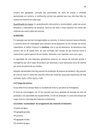 43 
unitária dos agregados, correção das quantidades de areia de acordo a umidade 
apresentada em canteiro, e enchimento correto das padiolas para que não haja falta ou 
excesso de material em cada traço. 
Quantificação em massa: é o procedimento mais preciso e recomendável, usado nas usinas 
dosadoras e laboratórios de pesquisa. Toma-se por base o traço expresso em massa dos 
materiais por metro cúbico de concreto. 
b) MISTURA: 
É a operação que visa dar homogeneidade ao concreto. A mistura manual é pouco eficiente 
e somente deve ser empregada para volumes muito pequenos ou em serviços de menor 
importância. A melhor mistura é a mecânica, com o uso de betoneiras. As betoneiras mais 
comuns são as de queda livre, de eixo inclinado, que através de pás internas levam o 
material até a parte superior do seu tambor, deixando-o cair repetidas vezes com o giro. 
A capacidade de uma betoneira geralmente refere-se ao volume de concreto pronto e 
homogêneo que ela é capaz de produzir por betonada, o que representa cerca de setenta 
por cento do volume de seu tambor. 
Relações aproximadas entre Vp (volume de produção), Vt (volume do tambor), e Vm (volume 
de mistura, que é a soma dos volumes soltos dos materiais secos) para betoneiras de eixo 
inclinado: Vp/Vt = 0,70 e Vp/Vm = 0,65. 
b.1) Tempo de mistura: 
O que determina o tempo ideal é o resultado da mistura, que deve ser homogênea. 
O ritmo da concretagem, em m³ de concreto por hora, depende da duração do ciclo de 
produção e da capacidade dos equipamentos. O ciclo de produção é a soma dos tempos de 
carga, mistura e descarga dos materiais na betoneira. 
b.2) Ordem recomendável de carregamento dos materiais na betoneira: 
1º) parte da água; 
2º) agregado graúdo; 
3º) cimento; 
4º) agregado miúdo; 
5º) restante da água. 
 