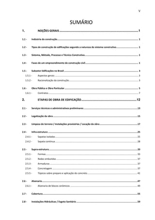 V 
SUMÁRIO 
1. NOÇÕES GERAIS .......................................................................................... 1 
1.1 - Indústria da construção...................................................................................................................... 1 
1.2 - Tipos de construção de edificações segundo a natureza do sistema construtivo ................................ 1 
1.3 - Sistema, Método, Processo e Técnica Construtiva .............................................................................. 1 
1.4 - Fases de um empreendimento de construção civil ............................................................................. 1 
1.5 - Subsetor Edificações no Brasil ............................................................................................................ 3 
1.5.1 - Aspectos gerais: ............................................................................................................................... 3 
1.5.2 - Racionalização da construção .......................................................................................................... 3 
1.6 - Obra Pública e Obra Particular ........................................................................................................... 5 
1.6.1 - Contratos ......................................................................................................................................... 7 
2. ETAPAS DE OBRA DE EDIFICAÇÃO ............................................................... 12 
2.1 - Serviços técnicos e administrativos preliminares .............................................................................. 13 
2.2 - Legalização da obra ........................................................................................................................... 15 
2.3 - Limpeza do terreno / Instalações provisórias / Locação da obra ....................................................... 17 
2.4 - Infra-estrutura .................................................................................................................................. 25 
2.4.1 - Sapatas isoladas ............................................................................................................................. 25 
2.4.2 - Sapata contínua ............................................................................................................................. 28 
2.5 - Supra-estrutura ................................................................................................................................. 33 
2.5.1 - Formas ........................................................................................................................................... 33 
2.5.2 - Redes embutidas ........................................................................................................................... 37 
2.5.3 - Armaduras ..................................................................................................................................... 37 
2.5.4 - Concretagem ................................................................................................................................. 37 
2.5.5 - Tópicos sobre preparo e aplicação do concreto ............................................................................ 41 
2.6 - Alvenaria ........................................................................................................................................... 47 
2.6.1 - Alvenaria de blocos cerâmicos ...................................................................................................... 49 
2.7 - Cobertura .......................................................................................................................................... 55 
2.8 - Instalações Hidráulicas / Esgoto Sanitário ......................................................................................... 59 
 