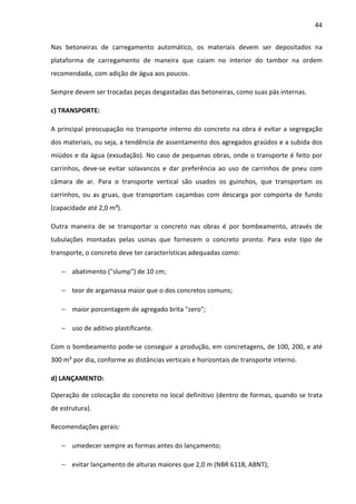 44 
Nas betoneiras de carregamento automático, os materiais devem ser depositados na 
plataforma de carregamento de maneira que caiam no interior do tambor na ordem 
recomendada, com adição de água aos poucos. 
Sempre devem ser trocadas peças desgastadas das betoneiras, como suas pás internas. 
c) TRANSPORTE: 
A principal preocupação no transporte interno do concreto na obra é evitar a segregação 
dos materiais, ou seja, a tendência de assentamento dos agregados graúdos e a subida dos 
miúdos e da água (exsudação). No caso de pequenas obras, onde o transporte é feito por 
carrinhos, deve-se evitar solavancos e dar preferência ao uso de carrinhos de pneu com 
câmara de ar. Para o transporte vertical são usados os guinchos, que transportam os 
carrinhos, ou as gruas, que transportam caçambas com descarga por comporta de fundo 
(capacidade até 2,0 m³). 
Outra maneira de se transportar o concreto nas obras é por bombeamento, através de 
tubulações montadas pelas usinas que fornecem o concreto pronto. Para este tipo de 
transporte, o concreto deve ter características adequadas como: 
− abatimento (slump) de 10 cm; 
− teor de argamassa maior que o dos concretos comuns; 
− maior porcentagem de agregado brita zero; 
− uso de aditivo plastificante. 
Com o bombeamento pode-se conseguir a produção, em concretagens, de 100, 200, e até 
300 m³ por dia, conforme as distâncias verticais e horizontais de transporte interno. 
d) LANÇAMENTO: 
Operação de colocação do concreto no local definitivo (dentro de formas, quando se trata 
de estrutura). 
Recomendações gerais: 
− umedecer sempre as formas antes do lançamento; 
− evitar lançamento de alturas maiores que 2,0 m (NBR 6118, ABNT); 
 