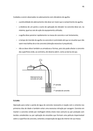 46 
Cuidados a serem observados no adensamento com vibradores de agulha: 
− a profundidade de adensamento não deve ser maior que o comprimento da agulha; 
− a distância de um ponto a outro de aplicação do vibrador no concreto deve ser, no 
máximo, igual ao raio de ação do equipamento utilizado; 
− a agulha deve penetrar rapidamente na massa de concreto e sair lentamente; 
− o tempo de imersão da agulha no concreto é controlado até que se visualize que não 
saem mais bolhas de ar do concreto (vibração excessiva é prejudicial); 
− não se deve vibrar também as armaduras e formas, pois isto pode afastar o concreto 
das superfícies onde, ao contrário, ele deveria aderir, como as barras de aço. 
2ª camada 
1ª camada de concreto 
Adensamento de 
concreto em pilar 
f) CURA: 
Operação para evitar a perda de água do concreto necessária à reação com o cimento nos 
primeiros dias de idade e também evitar uma excessiva retração por secagem. Consiste em 
manter o concreto úmido por molhagem direta (meio mais comum) ou por proteção com 
tecidos umedecidos ou por aplicação de emulsões que formam uma película impermeável 
sobre a superfície do concreto, evitando a evaporação da água do interior de sua massa. 
 
