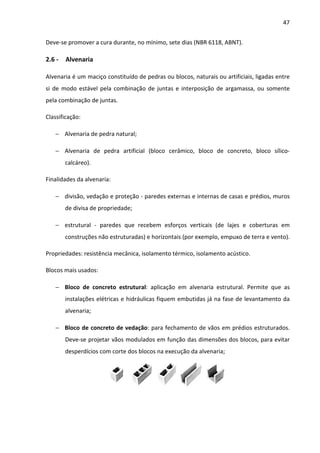 47 
Deve-se promover a cura durante, no mínimo, sete dias (NBR 6118, ABNT). 
2.6 - Alvenaria 
Alvenaria é um maciço constituído de pedras ou blocos, naturais ou artificiais, ligadas entre 
si de modo estável pela combinação de juntas e interposição de argamassa, ou somente 
pela combinação de juntas. 
Classificação: 
− Alvenaria de pedra natural; 
− Alvenaria de pedra artificial (bloco cerâmico, bloco de concreto, bloco sílico-calcáreo). 
Finalidades da alvenaria: 
− divisão, vedação e proteção - paredes externas e internas de casas e prédios, muros 
de divisa de propriedade; 
− estrutural - paredes que recebem esforços verticais (de lajes e coberturas em 
construções não estruturadas) e horizontais (por exemplo, empuxo de terra e vento). 
Propriedades: resistência mecânica, isolamento térmico, isolamento acústico. 
Blocos mais usados: 
− Bloco de concreto estrutural: aplicação em alvenaria estrutural. Permite que as 
instalações elétricas e hidráulicas fiquem embutidas já na fase de levantamento da 
alvenaria; 
− Bloco de concreto de vedação: para fechamento de vãos em prédios estruturados. 
Deve-se projetar vãos modulados em função das dimensões dos blocos, para evitar 
desperdícios com corte dos blocos na execução da alvenaria; 
 