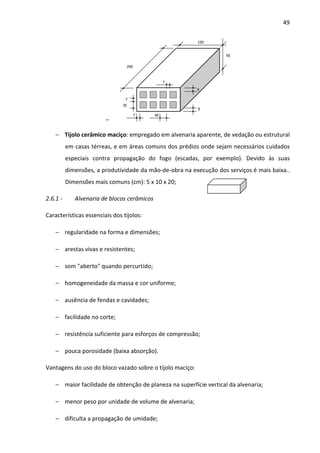 49 
− 
95 
295 
195 
7 
40 
9 
9 
7 
7 
35 
− Tijolo cerâmico maciço: empregado em alvenaria aparente, de vedação ou estrutural 
em casas térreas, e em áreas comuns dos prédios onde sejam necessários cuidados 
especiais contra propagação do fogo (escadas, por exemplo). Devido às suas 
dimensões, a produtividade da mão-de-obra na execução dos serviços é mais baixa.. 
Dimensões mais comuns (cm): 5 x 10 x 20; 
2.6.1 - Alvenaria de blocos cerâmicos 
Características essenciais dos tijolos: 
− regularidade na forma e dimensões; 
− arestas vivas e resistentes; 
− som aberto quando percurtido; 
− homogeneidade da massa e cor uniforme; 
− ausência de fendas e cavidades; 
− facilidade no corte; 
− resistência suficiente para esforços de compressão; 
− pouca porosidade (baixa absorção). 
Vantagens do uso do bloco vazado sobre o tijolo maciço: 
− maior facilidade de obtenção de planeza na superfície vertical da alvenaria; 
− menor peso por unidade de volume de alvenaria; 
− dificulta a propagação de umidade; 
 