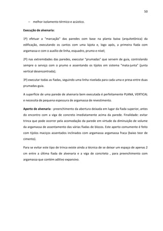 50 
− melhor isolamento térmico e acústico. 
Execução de alvenaria: 
1º) efetuar a marcação das paredes com base na planta baixa (arquitetônica) da 
edificação, executando os cantos com uma lajota e, logo após, a primeira fiada com 
argamassa e com o auxílio de linha, esquadro, prumo e nível; 
2º) nas extremidades das paredes, executar prumadas que servem de guia, controlando 
sempre o serviço com o prumo e assentando os tijolos em sistema “mata-junta (junta 
vertical desencontrada); 
3º) executar todas as fiadas, seguindo uma linha nivelada para cada uma e presa entre duas 
prumadas-guia. 
A superfície de uma parede de alvenaria bem executada é perfeitamente PLANA, VERTICAL 
e necessita de pequena espessura de argamassa de revestimento. 
Aperto de alvenaria - preenchimento da abertura deixada em lugar da fiada superior, antes 
do encontro com a viga de concreto imediatamente acima da parede. Finalidade: evitar 
trinca que pode ocorrer pela acomodação da parede em virtude da diminuição de volume 
da argamassa de assentamento das várias fiadas de blocos. Este aperto comumente é feito 
com tijolos maciços assentados inclinados com argamassa argamassa fraca (baixo teor de 
cimento). 
Para se evitar este tipo de trinca existe ainda a técnica de se deixar um espaço de apenas 2 
cm entre a última fiada de alvenaria e a viga de concrteto , para preenchimento com 
argamassa que contém aditivo expansivo. 
 