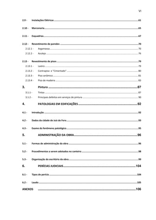 VI 
2.9 - Instalações Elétricas .......................................................................................................................... 61 
2.10 - Marcenaria ........................................................................................................................................ 65 
2.11 - Esquadrias ......................................................................................................................................... 67 
2.12 - Revestimento de paredes ................................................................................................................. 70 
2.12.1 - Argamassa...................................................................................................................................... 70 
2.12.2 - Azulejo ........................................................................................................................................... 76 
2.13 - Revestimento de pisos ...................................................................................................................... 79 
2.13.1 - Lastro ............................................................................................................................................. 79 
2.13.2 - Contrapiso e "Cimentado" ............................................................................................................ 80 
2.13.3 - Piso cerâmico ................................................................................................................................. 81 
2.13.4 - Piso de madeira ............................................................................................................................. 83 
3. Pintura ..................................................................................................... 87 
3.1.1 - Tintas ............................................................................................................................................. 87 
3.1.2 - Principais defeitos em serviços de pintura .................................................................................... 90 
4. PATOLOGIAS EM EDIFICAÇÕES ................................................................... 92 
4.1 - Introdução ........................................................................................................................................ 92 
4.2 - Dados da cidade de Juiz de Fora ........................................................................................................ 93 
4.3 - Exame do fenômeno patológico ........................................................................................................ 95 
5. ADMINISTRAÇÃO DA OBRA ........................................................................ 96 
5.1 - Formas de administração da obra ..................................................................................................... 96 
5.2 - Procedimentos a serem adotados no canteiro .................................................................................. 98 
5.3 - Organização do escritório da obra ..................................................................................................... 99 
6. PERÍCIAS JUDICIAIS .................................................................................. 104 
6.1 - Tipos de perícia ............................................................................................................................... 104 
6.2 - Laudo .............................................................................................................................................. 105 
ANEXOS ...............................................................................................................106 
 