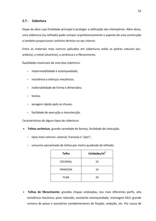 55 
2.7 - Cobertura 
Etapa da obra cuja finalidade principal é proteger a edificação das intempéries. Além disso, 
uma cobertura (ou telhado) pode compor arquitetonicamente o aspecto de uma construção 
e também proporcionar conforto térmico no seu interior. 
Entre os materiais mais comuns aplicados em coberturas estão as pedras naturais (ex.: 
ardósia), o metal (alumínio), a cerâmica e o fibrocimento. 
Qualidades essenciais de uma boa cobertura: 
− impermeabilidade e estanqueidade; 
− resistência a esforços mecânicos; 
− inalterabilidade de forma e dimensões; 
− leveza; 
− secagem rápida após as chuvas; 
− facilidade de execução e manutenção. 
Características de alguns tipos de cobertura: 
• Telhas cerâmicas: grande variedade de formas, facilidade de colocação. 
− tipos mais comuns: colonial, francesa e plan; 
− consumo aproximado de telhas por metro quadrado de telhado: 
Telha Unidades/m2 
COLONIAL 25 
FRANCESA 16 
PLAN 24 
• Telhas de fibrocimento: grandes chapas onduladas, nos mais diferentes perfis, alta 
resistência mecânica, peso reduzido, excelente estanqueidade, montagem fácil, grande 
número de peças e acessórios complementares de fixação, vedação, etc. Por causa de 
 