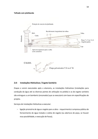 59 
Telhado com platibanda 
Proteção de concreto da platibanda 
Rufo 
Calha 
Recobrimento longitudinal das telhas 
Apoio de argamassa para a calha 
(com caimento) 
Chapa galvanizada nº 24 ou nº 26 
CALHA 
Telha 
Peças 7 x 5 ou 8 x 6 
Angelim-pedra 
Platibanda 
Laje 
2.8 - Instalações Hidráulicas / Esgoto Sanitário 
Etapas a serem executadas após a alvenaria, as instalações hidráulicas (instalações para 
condução da água até os diversos pontos de utilização no prédio) e as de esgoto sanitário 
são entregues a um bombeiro (encanador) que as executará com base em especificações de 
projeto. 
Serviços de instalações hidráulicas a executar: 
− ligação provisória de água e esgoto para a obra - requerimento à empresa pública de 
fornecimento de água tratada e coleta de esgoto (ou abertura de poço, se houver 
essa possibilidade, e execução de fossa); 
 