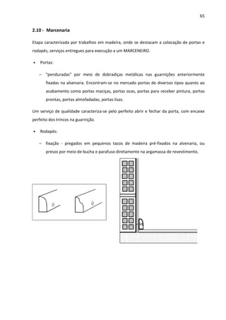65 
2.10 - Marcenaria 
Etapa caracterizada por trabalhos em madeira, onde se destacam a colocação de portas e 
rodapés, serviços entregues para execução a um MARCENEIRO. 
• Portas: 
− penduradas por meio de dobradiças metálicas nas guarnições anteriormente 
fixadas na alvenaria. Encontram-se no mercado portas de diversos tipos quanto ao 
acabamento como portas maciças, portas ocas, portas para receber pintura, portas 
prontas, portas almofadadas, portas lisas. 
Um serviço de qualidade caracteriza-se pelo perfeito abrir e fechar da porta, com encaixe 
perfeito dos trincos na guarnição. 
• Rodapés: 
− fixação - pregados em pequenos tacos de madeira pré-fixados na alvenaria, ou 
presos por meio de bucha e parafuso diretamente na argamassa de revestimento. 
 