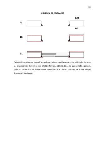 68 
SEQÜÊNCIA DE COLOCAÇÃO 
I) 
II) 
III) 
EXT 
INT 
Seja qual for o tipo de esquadria escolhido, adotar medidas para evitar infiltração de água 
de chuva como o caimento, para o lado externo do edifício, da pedra que compõe o peitoril, 
além da calafetação de frestas entre a esquadria e a fachada com uso de massa flexível 
(mastique) ou silicone. 
 