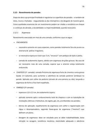 70 
2.12 - Revestimento de paredes 
Etapa da obra cuja principal finalidade é regularizar as superfícies de paredes - e também de 
tetos, muros e fachadas - resguardando-as das intempéries e do desgaste de maneira geral. 
Como qualidades essenciais de um revestimento podem ser citadas a resistência ao choque 
e a esforços de abrasão, a durabilidade e a impermeabilidade, quando necessária. 
2.12.1 - Argamassa 
Revestimento executado em mais de uma camada, conforme o que se segue: 
• ENCHIMENTO: 
− necessário somente em casos especiais, como paredes totalmente fora de prumo ou 
alvenaria de pedras irregulares; 
− se necessária espessura maior que 3 cm, encascar com pedaços de tijolo e pedra; 
− camada de acabamento áspero, obtida com argamassa de grãos grossos. No caso de 
ser necessário mais de uma camada, esperar que a anterior esteja totalmente 
endurecida. 
• CHAPISCO (1ª camada): camada finíssima de argamassa forte de cimento e areia grossa 
lavada 1:4 (volume), para aumentar a aderência da camada posterior (emboço) na 
parede. Aplicada com colher de pedreiro (através de uma peneira ou não), lançando a 
argamassa de forma a ficar bem espalhada. 
• EMBOÇO (2ª camada): 
− espessura 1,0 a 2,5 cm, de acabamento áspero; 
− aplicado somente após o endurecimento total do chapisco e com as tubulações de 
instalações elétricas e hidráulicas, de esgoto, gás, etc, já embutidas nas paredes; 
− técnica de aplicação: espalhamento da argamassa com colher e regularização com 
régua e desempenadeira, seguindo faixas-guias de argamassa (mestras) que 
definem um plano; 
− dosagem da argamassa: deve ser estudada para se obter trabalhabilidade, baixa 
retração na secagem, resistência mecânica, elasticidade adequada e aderência 
 