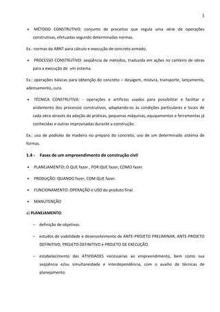 1 
• MÉTODO CONSTRUTIVO: conjunto de preceitos que regula uma série de operações 
construtivas, efetuadas segundo determinadas normas. 
Ex.: normas da ABNT para cálculo e execução de concreto armado. 
• PROCESSO CONSTRUTIVO: seqüência de métodos, traduzida em ações no canteiro de obras 
para a execução de um sistema. 
Ex.: operações básicas para obtenção do concreto – dosagem, mistura, transporte, lançamento, 
adensamento, cura. 
• TÉCNICA CONSTRUTIVA: - operações e artifícios usados para possibilitar e facilitar o 
andamento dos processos construtivos, adaptando-os às condições particulares e locais de 
cada obra através da adoção de práticas, pequenas máquinas, equipamentos e ferramentas já 
conhecidas e outras improvisadas durante a construção. 
Ex.: uso de padiolas de madeira no preparo do concreto, uso de um determinado sistema de 
formas. 
1.4 - Fases de um empreendimento de construção civil 
• PLANEJAMENTO: O QUE fazer , POR QUE fazer, COMO fazer. 
• PRODUÇÃO: QUANDO fazer, COM QUE fazer. 
• FUNCIONAMENTO: OPERAÇÃO e USO do produto final. 
• MANUTENÇÃO 
a) PLANEJAMENTO: 
− definição de objetivos. 
− estudos de viabilidade e desenvolvimento de ANTE-PROJETO PRELIMINAR, ANTE-PROJETO 
DEFINITIVO, PROJETO DEFINITIVO e PROJETO DE EXECUÇÃO. 
− estabelecimento das ATIVIDADES necessárias ao empreendimento, bem como sua 
seqüência e/ou simultaneidade e interdependência, com o auxílio de técnicas de 
planejamento. 
 