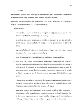 76 
2.12.2 - Azulejo 
Revestimento aplicado como decoração e, principalmente, para proporcionar superfície lisa 
e impermeável em áreas molháveis como cozinhas, banheiros e saunas. 
Fabricados em grandes variedades de tamanho e cor, lisos e decorados, os azulejos mais 
comuns são os de dimensões 15 x 15 (cm) e 20 x 20 (cm). 
• Assentamento: 
− sobre emboço endurecido. No caso de emboço mais antigo e seco, usa-se molhar um 
pouco a superfície antes da aplicação do azulejo; 
− os azulejos devem ser colocados no sentido do piso para o teto dos cômodos, 
calculando-se a altura das fiadas de modo a se obter peças inteiras na última de 
cima; 
− a primeira fiada, mais próxima do piso, é colocada depois que o piso estiver pronto, 
o que permitirá o corte adequado dos azulejos; 
− corte dos azulejos: bem executado, permite a utilização dos dois pedaços; 
− junta: com cerca de 2,0 mm de largura, é executada colocando-se um espaçador 
entre as fiadas, formando a junta horizontal e afastando-se os azulejos para formar a 
junta vertical. O espaçador só é retirado após a pega suficiente da argamassa de 
assentamento. As juntas são recomendadas para melhor acabamento da parede 
azulejada e para prevenção de descolamento de azulejos por dilatação térmica das 
peças; 
− rejuntamento: operação de enchimento das juntas com pasta de cimento branco. O 
serviço é bem executado quando se toma anteriormente o cuidado de se deixar 
limpo o espaço entre os azulejos logo após sua colocação; 
− argamassa: pode ser fabricada na obra (cimento, cal e areia fina - 1:1:6 em volume) e 
colocada com colher de pedreiro em cada azulejo que vai ser levado à parede. Usa-se 
também a argamassa colante industrializada, entregue na obra ensacada, em 
mistura pronta que recebe apenas a adição de água momentos antes do uso. 
 
