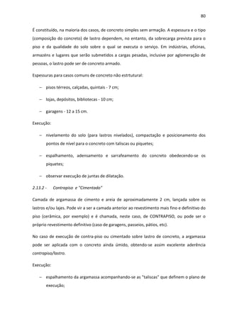 80 
É constituído, na maioria dos casos, de concreto simples sem armação. A espessura e o tipo 
(composição do concreto) de lastro dependem, no entanto, da sobrecarga prevista para o 
piso e da qualidade do solo sobre o qual se executa o serviço. Em indústrias, oficinas, 
armazéns e lugares que serão submetidos a cargas pesadas, inclusive por aglomeração de 
pessoas, o lastro pode ser de concreto armado. 
Espessuras para casos comuns de concreto não estrtutural: 
− pisos térreos, calçadas, quintais - 7 cm; 
− lojas, depósitos, bibliotecas - 10 cm; 
− garagens - 12 a 15 cm. 
Execução: 
− nivelamento do solo (para lastros nivelados), compactação e posicionamento dos 
pontos de nível para o concreto com taliscas ou piquetes; 
− espalhamento, adensamento e sarrafeamento do concreto obedecendo-se os 
piquetes; 
− observar execução de juntas de dilatação. 
2.13.2 - Contrapiso e Cimentado 
Camada de argamassa de cimento e areia de aproximadamente 2 cm, lançada sobre os 
lastros e/ou lajes. Pode vir a ser a camada anterior ao revestimento mais fino e definitivo do 
piso (cerâmica, por exemplo) e é chamada, neste caso, de CONTRAPISO, ou pode ser o 
próprio revestimento definitivo (caso de garagens, passeios, pátios, etc). 
No caso de execução de contra-piso ou cimentado sobre lastro de concreto, a argamassa 
pode ser aplicada com o concreto ainda úmido, obtendo-se assim excelente aderência 
contrapiso/lastro. 
Execução: 
− espalhamento da argamassa acompanhando-se as taliscas que definem o plano de 
execução; 
 