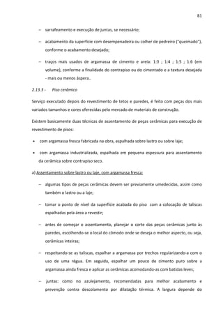 81 
− sarrafeamento e execução de juntas, se necessário; 
− acabamento da superfície com desempenadeira ou colher de pedreiro (queimado), 
conforme o acabamento desejado; 
− traços mais usados de argamassa de cimento e areia: 1:3 ; 1:4 ; 1:5 ; 1:6 (em 
volume), conforme a finalidade do contrapiso ou do cimentado e a textura desejada 
- mais ou menos áspera.. 
2.13.3 - Piso cerâmico 
Serviço executado depois do revestimento de tetos e paredes, é feito com peças dos mais 
variados tamanhos e cores oferecidas pelo mercado de materiais de construção. 
Existem basicamente duas técnicas de assentamento de peças cerâmicas para execução de 
revestimento de pisos: 
• com argamassa fresca fabricada na obra, espalhada sobre lastro ou sobre laje; 
• com argamassa industrializada, espalhada em pequena espessura para assentamento 
da cerâmica sobre contrapiso seco. 
a) Assentamento sobre lastro ou laje, com argamassa fresca: 
− algumas tipos de peças cerâmicas devem ser previamente umedecidas, assim como 
também o lastro ou a laje; 
− tomar o ponto de nível da superfície acabada do piso com a colocação de taliscas 
espalhadas pela área a revestir; 
− antes de começar o assentamento, planejar o corte das peças cerâmicas junto às 
paredes, escolhendo-se o local do cômodo onde se deseja o melhor aspecto, ou seja, 
cerâmicas inteiras; 
− respeitando-se as taliscas, espalhar a argamassa por trechos regularizando-a com o 
uso de uma régua. Em seguida, espalhar um pouco de cimento puro sobre a 
argamassa ainda fresca e aplicar as cerâmicas acomodando-as com batidas leves; 
− juntas: como no azulejamento, recomendadas para melhor acabamento e 
prevenção contra descolamento por dilatação térmica. A largura depende do 
 