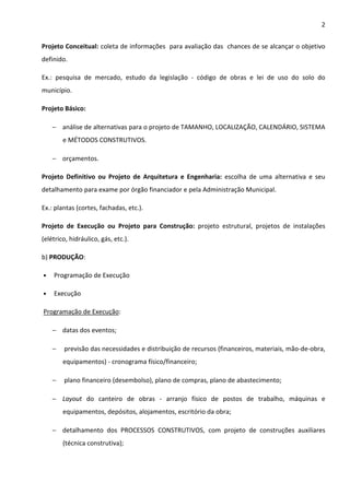 2 
Projeto Conceitual: coleta de informações para avaliação das chances de se alcançar o objetivo 
definido. 
Ex.: pesquisa de mercado, estudo da legislação - código de obras e lei de uso do solo do 
município. 
Projeto Básico: 
− análise de alternativas para o projeto de TAMANHO, LOCALIZAÇÃO, CALENDÁRIO, SISTEMA 
e MÉTODOS CONSTRUTIVOS. 
− orçamentos. 
Projeto Definitivo ou Projeto de Arquitetura e Engenharia: escolha de uma alternativa e seu 
detalhamento para exame por órgão financiador e pela Administração Municipal. 
Ex.: plantas (cortes, fachadas, etc.). 
Projeto de Execução ou Projeto para Construção: projeto estrutural, projetos de instalações 
(elétrico, hidráulico, gás, etc.). 
b) PRODUÇÃO: 
• Programação de Execução 
• Execução 
Programação de Execução: 
− datas dos eventos; 
− previsão das necessidades e distribuição de recursos (financeiros, materiais, mão-de-obra, 
equipamentos) - cronograma físico/financeiro; 
− plano financeiro (desembolso), plano de compras, plano de abastecimento; 
− Layout do canteiro de obras - arranjo físico de postos de trabalho, máquinas e 
equipamentos, depósitos, alojamentos, escritório da obra; 
− detalhamento dos PROCESSOS CONSTRUTIVOS, com projeto de construções auxiliares 
(técnica construtiva); 
 