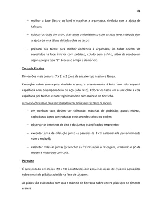 84 
− molhar a base (lastro ou laje) e espalhar a argamassa, nivelada com a ajuda de 
taliscas; 
− colocar os tacos um a um, acertando o nivelamento com batidas leves e depois com 
a ajuda de uma tábua deitada sobre os tacos; 
− preparo dos tacos: para melhor aderência à argamassa, os tacos devem ser 
revestidos na face inferior com pedrisco, colado com asfalto, além de receberem 
alguns pregos tipo L. Processo antigo e demorado. 
Tacos de Encaixe 
Dimensões mais comuns: 7 x 21 x 2 (cm), de encaixe tipo macho e fêmea. 
Execução: sobre contra-piso nivelado e seco, o assentamento é feito com cola especial 
espalhada com desempenadeira de aço (lado reto). Colocar os tacos um a um sobre a cola 
espalhada por trechos e bater vigorosamente com martelo de borracha. 
RECOMENDAÇÕES GERAIS PARA REVESTIMENTOS COM TACOS SIMPLES E TACOS DE ENCAIXE: 
− em nenhum taco devem ser toleradas: manchas de podridão, quinas mortas, 
rachaduras, cores contrastadas e nós grandes soltos ou podres; 
− observar os desenhos do piso e das juntas especificados em projeto; 
− executar junta de dilatação junto às paredes de 1 cm (arrematada posteriormente 
com o rodapé); 
− calafetar todas as juntas (preencher as frestas) após a raspagem, utilizando o pó da 
madeira misturado com cola. 
Parquete 
É apresentado em placas (40 x 40) constituídas por pequenas peças de madeira agrupadas 
sobre uma tela plástica aderida na face de colagem. 
As placas são assentadas com cola e martelo de borracha sobre contra-piso seco de cimento 
e areia. 
 