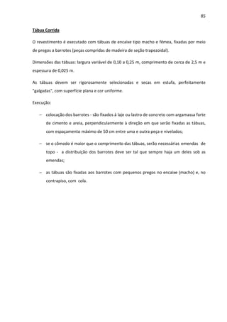 85 
Tábua Corrida 
O revestimento é executado com tábuas de encaixe tipo macho e fêmea, fixadas por meio 
de pregos a barrotes (peças compridas de madeira de seção trapezoidal). 
Dimensões das tábuas: largura variável de 0,10 a 0,25 m, comprimento de cerca de 2,5 m e 
espessura de 0,025 m. 
As tábuas devem ser rigorosamente selecionadas e secas em estufa, perfeitamente 
galgadas, com superfície plana e cor uniforme. 
Execução: 
− colocação dos barrotes - são fixados à laje ou lastro de concreto com argamassa forte 
de cimento e areia, perpendicularmente à direção em que serão fixadas as tábuas, 
com espaçamento máximo de 50 cm entre uma e outra peça e nivelados; 
− se o cômodo é maior que o comprimento das tábuas, serão necessárias emendas de 
topo - a distribuição dos barrotes deve ser tal que sempre haja um deles sob as 
emendas; 
− as tábuas são fixadas aos barrotes com pequenos pregos no encaixe (macho) e, no 
contrapiso, com cola. 
 
