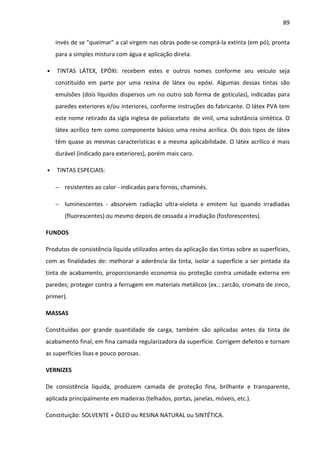 89 
invés de se queimar a cal virgem nas obras pode-se comprá-la extinta (em pó), pronta 
para a simples mistura com água e aplicação direta. 
• TINTAS LÁTEX, EPÓXI: recebem estes e outros nomes conforme seu veículo seja 
constituído em parte por uma resina de látex ou epóxi. Algumas dessas tintas são 
emulsões (dois líquidos dispersos um no outro sob forma de gotículas), indicadas para 
paredes exteriores e/ou interiores, conforme instruções do fabricante. O látex PVA tem 
este nome retirado da sigla inglesa de poliacetato de vinil, uma substância sintética. O 
látex acrílico tem como componente básico uma resina acrílica. Os dois tipos de látex 
têm quase as mesmas características e a mesma aplicabilidade. O látex acrílico é mais 
durável (indicado para exteriores), porém mais caro. 
• TINTAS ESPECIAIS: 
− resistentes ao calor - indicadas para fornos, chaminés. 
− luminescentes - absorvem radiação ultra-violeta e emitem luz quando irradiadas 
(fluorescentes) ou mesmo depois de cessada a irradiação (fosforescentes). 
FUNDOS 
Produtos de consistência líquida utilizados antes da aplicação das tintas sobre as superfícies, 
com as finalidades de: melhorar a aderência da tinta, isolar a superfície a ser pintada da 
tinta de acabamento, proporcionando economia ou proteção contra umidade externa em 
paredes; proteger contra a ferrugem em materiais metálicos (ex.: zarcão, cromato de zinco, 
primer). 
MASSAS 
Constituídas por grande quantidade de carga, também são aplicadas antes da tinta de 
acabamento final, em fina camada regularizadora da superfície. Corrigem defeitos e tornam 
as superfícies lisas e pouco porosas. 
VERNIZES 
De consistência líquida, produzem camada de proteção fina, brilhante e transparente, 
aplicada principalmente em madeiras (telhados, portas, janelas, móveis, etc.). 
Constituição: SOLVENTE + ÓLEO ou RESINA NATURAL ou SINTÉTICA. 
 
