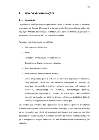 92 
4. PATOLOGIAS EM EDIFICAÇÕES 
4.1 - Introdução 
Os problemas patológicos que atingem as edificações podem ser de diversas naturezas 
e causados por fatores diferentes. A origem de um fenômeno patológico pode estar 
no próprio PROJETO da edificação, na EXECUÇÃO da obra, nos MATERIAIS aplicados ou 
mesmo no USO do edifício e na falta de MANUTENÇÃO. 
Patologias mais encontradas nos edifícios: 
− descascamento de pinturas; 
− mofo; 
− corrosão de armaduras de concreto armado; 
− descolamento de pisos cerâmicos e azulejos; 
− desgaste excessivo de pisos; 
− apodrecimento de estruturas de madeira; 
− trincas em paredes, pisos e fachadas (na alvenaria, argamassa ou concreto), 
cujas principais causas são: procedimento inadequado na aplicação de 
argamassa (composição imprópria, espessura exagerada, etc), recalque de 
fundações, esmagamento dos materiais, movimentações térmicas, 
movimentações higroscópicas, atuação de sobrecargas, deformabilidade 
excessiva da estrutura de concreto armado, retração de produtos à base de 
cimento, alterações químicas dos materiais de construção. 
Vale lembrar que problemas dos tipos citados quase sempre significam transtornos 
e aborrecimento para o proprietário/usuário da edificação, custos elevados de reparo 
para o construtor, que volta à obra depois de pronta com uma equipe de operários 
deslocada de outros serviços. A ocorrência excessiva de defeitos na obra pronta pode 
gerar o desgaste da imagem da empresa no mercado consumidor e até mesmo ações 
na justiça. 
 