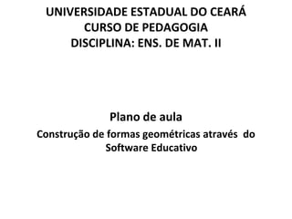 UNIVERSIDADE ESTADUAL DO CEARÁ
       CURSO DE PEDAGOGIA
     DISCIPLINA: ENS. DE MAT. II




              Plano de aula
Construção de formas geométricas através do
              Software Educativo
 