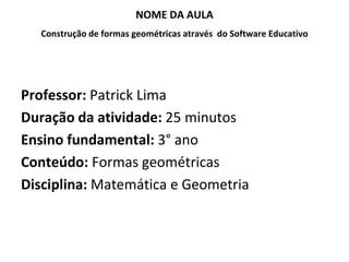NOME DA AULA
  Construção de formas geométricas através do Software Educativo




Professor: Patrick Lima
Duração da atividade: 25 minutos
Ensino fundamental: 3° ano
Conteúdo: Formas geométricas
Disciplina: Matemática e Geometria
 