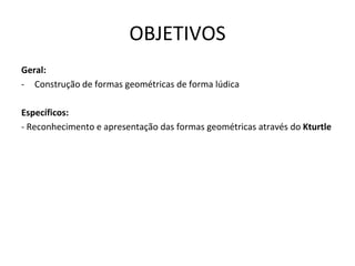 OBJETIVOS
Geral:
- Construção de formas geométricas de forma lúdica

Específicos:
- Reconhecimento e apresentação das formas geométricas através do Kturtle
 