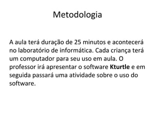 Metodologia

A aula terá duração de 25 minutos e acontecerá
no laboratório de informática. Cada criança terá
um computador para seu uso em aula. O
professor irá apresentar o software Kturtle e em
seguida passará uma atividade sobre o uso do
software.
 