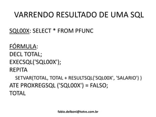 VARRENDO RESULTADO DE UMA SQL
SQL00X: SELECT * FROM PFUNC
FÓRMULA:
DECL TOTAL;
EXECSQL('SQL00X');
REPITA
SETVAR(TOTAL, TOTAL + RESULTSQL('SQL00X', 'SALARIO') )
ATE PROXREGSQL ('SQL00X') = FALSO;
TOTAL
fabio.delboni@totvs.com.br
 