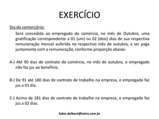EXERCÍCIO
Dia do comerciário:
Será concedida ao empregado do comércio, no mês de Outubro, uma
gratificação correspondente a 01 (um) ou 02 (dois) dias de sua respectiva
remuneração mensal auferida no respectivo mês de outubro, a ser paga
juntamente com a remuneração, conforme proporção abaixo:
A-) Até 90 dias de contrato do comércio, no mês de outubro, o empregado
não faz jus ao benefício.
B-) De 91 até 180 dias de contrato de trabalho na empresa, o empregado faz
jus a 01 dia.
C-) Acima de 181 dias de contrato de trabalho na empresa, o empregado faz
jus a 02 dias.
fabio.delboni@totvs.com.br
 