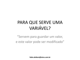 PARA QUE SERVE UMA
VARIÁVEL?
“Servem para guardar um valor,
e este valor pode ser modificado”
fabio.delboni@totvs.com.br
 