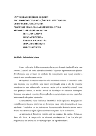 UNIVERSIDADE FEDERAL DE GOIÁS
FACULDADE DE COMUNICAÇÃO E BIBLIOTECONOMIA
CURSO DE BIBLIOTECONOMIA
PROFESSOR ARNALDO ALVES FERREIRA JÚNIOR
ALUNOS: CARLA LOPES FERREIRA
           BETHANIA O. SILVA
           SUZANA FRANCISCA
           WERONICA WAMACYRA
           LEONARDO HENRIQUE
           MARCOS VINÍCIUS




Atividade: Relatório de leitura




       Para a elaboração de hiperdocumentos faz-se uso da teoria da classificação e do
conceito. A escrita em forma de hiperdocumento é organizar o pensamento em pedaços
de informação que se ligam em unidades de conhecimento, que requer aprender a
construir uma nova forma de escrita.
       O hipertexto é definido como um novo veículo textual que se caracteriza como
uma inscrição que possibilita uma maior aproximação entre o ato de organizar
tematicamente uma idéia/questão e o ato da escrita, pois a escrita hipertextual, como
toda produção textual, se realiza através de associação de conceitos interligados
formando uma rede de conceitos. Como rede não possui um início, um meio e nem fim,
pois uma rede não possui hierarquias.
       Essencialmente, o que caracteriza o hipertexto é sua capacidade de ligação dos
conteúdos conceituais no interior de um documento ou de vários documentos, de modo
não linear. Constitui-se em um instrumento de representação do conhecimento através
de uma nova forma de organização das informações para o ato da escrita nova.
       A tecnologia de hipertexto permitiu unir os processos de escrita e leitura, de
forma não linear. A compreensão na leitura de um documento é um dos principais
propósitos de um leitor e isto não é exceção para um hiperdocumento.
 