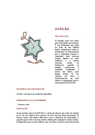 ZANGÃO

                                                ERA UMA VEZ...

                                                O Zangão toma este nome
                                                pela sonoridade que produz.
                                                É um brinquedo que pode
                                                ser feito de um simples
                                                botão. Antigamente todos os
                                                brinquedos ou instrumentos
                                                que a rapaziada (rapazes e
                                                raparigas) fazia estavam
                                                sempre ligados ao meio
                                                ambiente     e    a    épocas
                                                sazonais.      Assim,      na
                                                Primavera,      quando     as
                                                abelhas     começavam       a
                                                trabalhar    recolhendo     o
                                                néctar das flores, para
                                                depois dentro da sua
                                                colmeia,    nos    favos,   o
                                                transformarem em mel,
                                                saltava a imaginação para a
                                                construção do ZANGÃO.


MATERIAL DE CONSTRUÇÃO

Cartão e um metro de cordel de embrulhos


FERRAMENTAS E ACESSÓRIOS

 Tesoura e cola

EXECUÇÃO

O que produz som no ZANGÃO é o atrito do objecto que roda em relação
ao ar. Se esse objecto tiver pontas, ele terá um som mais penetrante. Se
fizeres vários, com feitios diferentes verás a diferença de sonoridade. A
sugestão que te dou é de uma estrela, obtida pela colagem de vários cartões.
É importante que os dois orifícios, que vais fazer na parte central da estrela
 