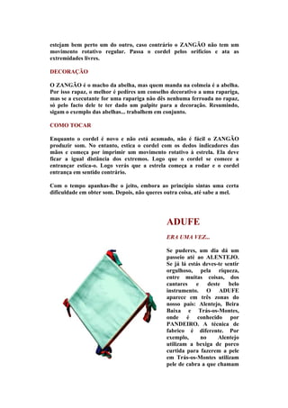 estejam bem perto um do outro, caso contrário o ZANGÃO não tem um
movimento rotativo regular. Passa o cordel pelos orifícios e ata as
extremidades livres.

DECORAÇÃO

O ZANGÃO é o macho da abelha, mas quem manda na colmeia é a abelha.
Por isso rapaz, o melhor é pedires um conselho decorativo a uma rapariga,
mas se a executante for uma rapariga não dês nenhuma ferroada no rapaz,
só pelo facto dele te ter dado um palpite para a decoração. Resumindo,
sigam o exemplo das abelhas... trabalhem em conjunto.

COMO TOCAR

Enquanto o cordel é novo e não está acamado, não é fácil o ZANGÃO
produzir som. No entanto, estica o cordel com os dedos indicadores das
mãos e começa por imprimir um movimento rotativo à estrela. Ela deve
ficar a igual distância dos extremos. Logo que o cordel se comece a
entrançar estica-o. Logo verás que a estrela começa a rodar e o cordel
entrança em sentido contrário.

Com o tempo apanhas-lhe o jeito, embora ao princípio sintas uma certa
dificuldade em obter som. Depois, não queres outra coisa, até sabe a mel.




                                             ADUFE
                                             ERA UMA VEZ...

                                             Se puderes, um dia dá um
                                             passeio até ao ALENTEJO.
                                             Se já lá estás deves-te sentir
                                             orgulhoso, pela riqueza,
                                             entre muitas coisas, dos
                                             cantares e deste belo
                                             instrumento. O ADUFE
                                             aparece em três zonas do
                                             nosso país: Alentejo, Beira
                                             Baixa e Trás-os-Montes,
                                             onde é conhecido por
                                             PANDEIRO. A técnica de
                                             fabrico é diferente. Por
                                             exemplo,      no     Alentejo
                                             utilizam a bexiga de porco
                                             curtida para fazerem a pele
                                             em Trás-os-Montes utilizam
                                             pele de cabra a que chamam
 