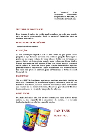 de      "samarra".     Uma
                                              curiosidade    interessante:
                                              antigamente os ADUFES, só
                                              eram tocados por mulheres.




MATERIAL DE CONSTRUÇÃO

Duas tampas de caixas de cartão quadran-gulares ou então uma simples
caixa de cartão quadrangular. Onde as arranjas? Sapatarias, casas de
malas ou no teu sótão.

FERRAMENTAS E ACESSÓRIOS

 Tesoura e cola de contacto

EXECUÇÃO

Na sua construção original o ADUFE não é mais do que quatro tábuas
pregadas a topo forradas por uma pele cosida ou pregada. Para tapar os
pontos ou os pregos costuma ter uma faixa de tecido com berloques nos
cantos. Outros são feitos duma maneira mais rudimentar. O teu Adufe é
feito de uma maneira mais simples. Colas, bem colado as duas tampas de
cartão, colocas à volta uma tira de pano também bem colada e apertada
para lhe aumentar a resistência. Depois de concluído, toca de arranjares na
tua escola um grupo de cantares, para abrilhantares as festas do Natal,
Carnaval, etc.

DECORAÇÃO

São os ADUFES alentejanos, aqueles que mostram um maior cuidado na
decoração. No entanto, se permites um sugestão, informa-te junto dos teus
familiares mais velhos, quais as tradições na decoração deste instrumento,
que existiam na tua zona habitacional. De certeza que vais ouvir histórias
interessantes, que te vão ajudar na escolha dos adornos.

COMO TOCAR

O ADUFE toca-se ao alto, com um bico voltado para cima, à altura da tua
cabeça. A mão esquerda dá o andamento da cantoria e a esquerda
tamborila, dando um colorido especial à música.



                                              TAN-TANS
                                              ERA UMA VEZ ...
 