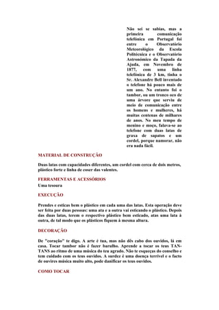 Não sei se sabias, mas a
                                                primeira        comunicação
                                                telefónica em Portugal foi
                                                entre     o     Observatório
                                                Meteorológico da Escola
                                                Politécnica e o Observatório
                                                Astronómico da Tapada da
                                                Ajuda, em Novembro de
                                                1877, com uma linha
                                                telefónica de 3 km, tinha o
                                                Sr. Alexandre Bell inventado
                                                o telefone há pouco mais de
                                                um ano. No entanto foi o
                                                tambor, ou um tronco oco de
                                                uma árvore que serviu de
                                                meio de comunicação entre
                                                os homens e mulheres, há
                                                muitas centenas de milhares
                                                de anos. No meu tempo de
                                                menino e moço, falava-se ao
                                                telefone com duas latas de
                                                graxa de sapatos e um
                                                cordel, porque namorar, não
                                                era nada fácil.

MATERIAL DE CONSTRUÇÃO

Duas latas com capacidades diferentes, um cordel com cerca de dois metros,
plástico forte e linha de coser das valentes.

FERRAMENTAS E ACESSÓRIOS
Uma tesoura

EXECUÇÃO

Prendes e esticas bem o plástico em cada uma das latas. Esta operação deve
ser feita por duas pessoas: uma ata e a outra vai esticando o plástico. Depois
das duas latas, terem o respectivo plástico bem esticado, atas uma lata à
outra, de tal modo que os plásticos fiquem à mesma altura.

DECORAÇÃO

De "coração" te digo. A arte é tua, mas não dês cabo dos ouvidos, lá em
casa. Tocar tambor não é fazer barulho. Aprende a tocar os teus TAN-
TANS ao ritmo de uma música do teu agrado. Não te esqueças do conselho e
tem cuidado com os teus ouvidos. A surdez é uma doença terrível e o facto
de ouvires música muito alto, pode danificar os teus ouvidos.

COMO TOCAR
 