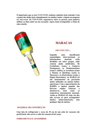 É importante que os teus TAN-TANS, tenham o plástico bem esticado. Com
a ponta dos dedos bate ritmadamente no tambor maior e depois no pequeno
ou vice-versa. Os TAN-TANS, seguram-se entre as pernas, para poderes
utilizar as duas mãos na sua execução. Agora tenta acompanhar o ritmo de
uma canção.




                                            MARACAS

                                            ERA UMA VEZ ....

                                     Segundo        uma      classificação
                                     orgonológica inter-nacional, os
                                     instrumentos      musicais       estão
                                     divididos em cinco grupos, onde
                                     existem ainda subdivisões. Os
                                     Cordofones (como a Guitarra
                                     Portuguesa), os Membranofones
                                     (como o Adufe), os Aerofones (como
                                     a Flauta) os Ideofones (como as
                                     Maracas) e os Electrofones (como o
                                     Órgão Electrónico). As MARACAS
                                     são instrumentos de percussão
                                     muito utilizados na música latino-
                                     americana. Com o aparecimento da
                                     RÁDIO, a música popular das
                                     diversas    regiões   começou        a
                                     misturar-se,     bem     como       os
                                     respectivos instrumentos musicais.
                                     Assim as MARACAS, hoje em dia,
                                     não servem só para acompanhar
                                     música     latino-americana,      mas
                                     qualquer tipo de música.

MATERIAL DE CONSTRUÇÃO

Uma lata de refrigerante e cerca de 30 cm de um cabo de vassoura (de
preferência, não serres o cabo da vassoura lá de casa).

FERRAMENTAS E ACESSÓRIOS
 