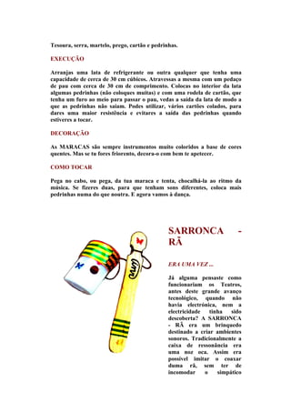 Tesoura, serra, martelo, prego, cartão e pedrinhas.

EXECUÇÃO

Arranjas uma lata de refrigerante ou outra qualquer que tenha uma
capacidade de cerca de 30 cm cúbicos. Atravessas a mesma com um pedaço
de pau com cerca de 30 cm de comprimento. Colocas no interior da lata
algumas pedrinhas (não coloques muitas) e com uma rodela de cartão, que
tenha um furo ao meio para passar o pau, vedas a saída da lata de modo a
que as pedrinhas não saiam. Podes utilizar, vários cartões colados, para
dares uma maior resistência e evitares a saída das pedrinhas quando
estiveres a tocar.

DECORAÇÃO

As MARACAS são sempre instrumentos muito coloridos a base de cores
quentes. Mas se tu fores friorento, decora-o com bem te apetecer.

COMO TOCAR

Pega no cabo, ou pega, da tua maraca e tenta, chocalhá-la ao ritmo da
música. Se fizeres duas, para que tenham sons diferentes, coloca mais
pedrinhas numa do que noutra. E agora vamos à dança.




                                               SARRONCA                  -
                                               RÃ

                                               ERA UMA VEZ ...

                                               Já alguma pensaste como
                                               funcionariam os Teatros,
                                               antes deste grande avanço
                                               tecnológico, quando não
                                               havia electrónica, nem a
                                               electricidade   tinha   sido
                                               descoberta? A SARRONCA
                                               - RÃ era um brinquedo
                                               destinado a criar ambientes
                                               sonoros. Tradicionalmente a
                                               caixa de ressonância era
                                               uma noz oca. Assim era
                                               possível imitar o coaxar
                                               duma rã, sem ter de
                                               incomodar     o    simpático
 