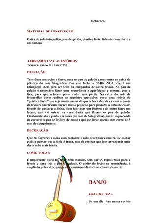 bicharoco.


MATERIAL DE CONSTRUÇÃO

Caixa de rolo fotográfico, pau de gelado, plástico forte, linha de coser forte e
um fósforo




FERRAMENTAS E ACESSÓRIOS
Tesoura, canivete e lixa nº150

EXECUÇÃO

Tens duas operações a fazer; uma no pau do gelado e uma outra na caixa de
plástico do rolo fotográfico. Por esse facto, a SARRONCA RÃ, é um
brinquedo ideal para ser feito na companhia de outra pessoa. No pau de
gelado é necessário fazer uma reentrância e aperfeiçoar a mesma, com a
lixa, para que o lacete possa rodar sem partir. Na caixa do rolo de
fotografias deves realizar as seguintes operações: corta uma rodela do
"plástico forte" que seja muito maior do que a boca da caixa e com a ponta
da tesoura fazeres um buraco muito pequeno para passares a linha de coser.
Depois de passares a linha, dum lado atas um fósforo e do outro fazes um
lacete, que vai entrar na reentrância que fizeste no pau de gelado.
Finalmente ata o plástico à caixa (do rolo de fotografias), não te esquecendo
de cortares o pau de fósforo de modo a que ele fique apenas com cerca de 3
mm de comprimento.

DECORAÇÃO

Que tal forrares a caixa com cartolina e nela desenhares uma rã. Se calhar
estás a pensar que a ideia é fraca, mas de certeza que logo arranjarás uma
decoração mais bonita.

COMO TOCAR

É importante que o fio fique bem esticado, sem partir. Depois roda para a
frente e para trás o pau de gelado. O atrito do lacete na reentrância, é
ampliado pela caixa, que provoca um som idêntico ao coaxar duma rã.



                                               BANJO

                                               ERA UMA VEZ ...

                                               Se um dia vires numa revista
 