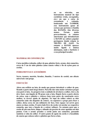 ou     na     televisão,   um
                                               instrumento musical do tipo
                                               cordofone (viola, cavaquinho,
                                               etc.) em que a caixa de
                                               ressonância      é    redonda,
                                               lembrando um TAMBOR,
                                               esse instrumento quase de
                                               certeza que pertence à família
                                               dos BANJOS, têm diversos
                                               nomes.      Foram,       muito
                                               provavelmente, os colonos
                                               americanos que introduziram
                                               o BANJO na cultura popular
                                               portuguesa dando origem às
                                               TRUPES DE JAZZ. No
                                               entanto o BANJO aparece
                                               muito ligado à música
                                               alentejana, onde o barbeiro é
                                               o seu principal tocador.


MATERIAL DE CONSTRUÇÃO

Caixa metálica redonda, colher de pau, plástico forte, arame, dois camarões,
cerca de 5 cm de tubo plástico (uma caneta velha) e fio de nylon para as
cordas.

FERRAMENTAS E ACESSÓRIOS

Serra, tesoura, martelo, furador, limatão, 3 metros de cordel, um alicate
universal e um prego.

EXECUÇÃO

Abres um orifício na lata, de modo que possas introduzir a colher de pau,
ficando a parte mais larga dentro. Para lhe dar uma maior estrutura pregas
essa parte à lata. Ao pregares tem o cuidado de nivelares a colher, isto é, ela
deve fazer, um ângulo de 90 graus com a lata. Depois forra a parte aberta
da caixa, com o plástico e estica-o bem (esta parte da construção corre
melhor, se tiveres ajuda de alguém). No topo da colher coloca os dois
camarões (não são daqueles de comer). Ao espetares o prego para fixar a
colher, deixa cerca de um milímetro de fora. Este espaço vai servir para
atares as duas cordas. O outro lado livre da corda vai enrolar ao respectivo
camarão, que tem a função de a esticar (afinar). No entanto para que a
corda dê um som forte, limpo e afinado ela precisa de estar apoiada em dois
pontos. Com o arame prendes a corda junto aos camarões, passando
também à volta da colher. O outro ponto de apoio da corda é o bocadinho
de caneta que colocas sobre o plástico que forra a lata.
 