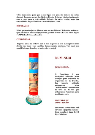 voltas necessárias para que o pau fique bem preso (o número de voltas
depende do comprimento do elástico). Depois, desloca o elástico juntamente
com o pau para a extremidade fechada da caixa. Assim, uma das
extremidades do pau fica livre e a outra sobre a caixa.

DECORAÇÃO

Sabes que muitos jovens dão um mau uso aos fósforos? Refiro-me ao fumar.
Que tal fazeres uma decoração bem garrida no teu GRI-GRI onde digas:
FUMAR FAZ MAL À SAÚDE.

COMO TOCAR

 Segura a caixa de fósforos com a mão esquerda e com o polegar da mão
direita bate duas vezes seguidas, duma maneira contínua. Vais ouvir um
som idêntico ao do grilo... grigri... grigri... grigri.




                                             NUM-NUM

                                             ERA UMA VEZ...


                                             O      Num-Num      é     um
                                             brinquedo utilizado pelas
                                             crianças, para brincarem às
                                             orquestras ou às Bandas.
                                             Era      também     utilizado
                                             antigamente             pelos
                                             "ROBERTOS" (bonecreiros
                                             de feira ou de rua que
                                             utilizavam o Num-Num para
                                             modificar a voz).


                                             MATERIAL DE
                                             CONSTRUÇÃO

                                             Um rolo de cartão (onde está
                                             enrolado o papel de cozinha)
                                             Uma garrafa de água de 1/2
                                             litro (plástico)
 