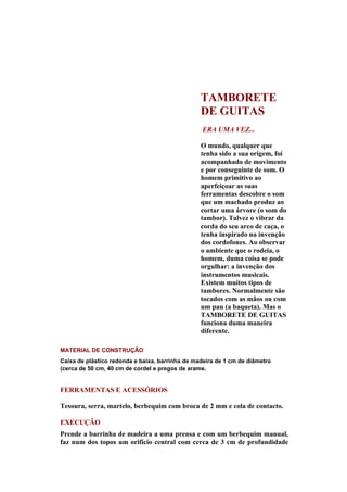 TAMBORETE
                                                 DE GUITAS
                                                 ERA UMA VEZ...

                                                 O mundo, qualquer que
                                                 tenha sido a sua origem, foi
                                                 acompanhado de movimento
                                                 e por conseguinte de som. O
                                                 homem primitivo ao
                                                 aperfeiçoar as suas
                                                 ferramentas descobre o som
                                                 que um machado produz ao
                                                 cortar uma árvore (o som do
                                                 tambor). Talvez o vibrar da
                                                 corda do seu arco de caça, o
                                                 tenha inspirado na invenção
                                                 dos cordofones. Ao observar
                                                 o ambiente que o rodeia, o
                                                 homem, duma coisa se pode
                                                 orgulhar: a invenção dos
                                                 instrumentos musicais.
                                                 Existem muitos tipos de
                                                 tambores. Normalmente são
                                                 tocados com as mãos ou com
                                                 um pau (a baqueta). Mas o
                                                 TAMBORETE DE GUITAS
                                                 funciona duma maneira
                                                 diferente.

MATERIAL DE CONSTRUÇÃO
Caixa de plástico redonda e baixa, barrinha de madeira de 1 cm de diâmetro
(cerca de 50 cm, 40 cm de cordel e pregos de arame.


FERRAMENTAS E ACESSÓRIOS

Tesoura, serra, martelo, berbequim com broca de 2 mm e cola de contacto.

EXECUÇÃO
Prende a barrinha de madeira a uma prensa e com um berbequim manual,
faz num dos topos um orifício central com cerca de 3 cm de profundidade
 