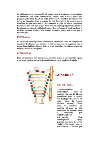 (se utilizares um berbequim eléctrico pede ajuda a alguém que tenha prática
de trabalhar com estas ferramentas). Depois, com a serra, corta dois
pedaços, com cerca de 1,5 cm cada. Esses dois bocadinhos de madeira vão
servir de baquetas. Com a tesoura faz um furo lateral de modo a que a
barrinha por ela possa entrar, atravessando a caixa de lado a lado sendo
finalmente fixo com um prego. Atravessa um cordel perpendicularmente à
barrinha e ata nas extremidades livres os dois berloques de madeira. Para te
auxiliar a passar a corda, pelo interior da caixa, utiliza um arame que te
serve de guia.

DECORAÇÃO

Se reparares na fotografia do instrumento, ele tem na caixa um conjunto de
números, lembrando um relógio. É isso mesmo, não te esqueças, que o
tempo bem dividido, dá para brincar e para estudar. Se estás no tempo de
brincar, decora-o a teu gosto.

COMO TOCAR

Pega no tamborete pela barrinha de madeira, e roda-o para um lado e para
o outro, de modo a que os berloques batam na caixa ao ritmo desejado.




                                            GENEBRES

                                              ERA UMA VEZ.. .

                                              Tradicionalmente,            o
                                              GENEBRES é feito de
                                              madeira rija, que lhe dá uma
                                              sonoridade forte e aguda.
                                              Em Portugal ele aparece na
                                              zona raiana da Lousa,
                                              (Castelo Branco). Nessa
                                              zona, os estudiosos da
                                              matéria afirmam ter sido
                                              importado de Espanha onde
                                              é       conhecido         por
                                              CARRASQUIÑA
                                              (carrasquiña,            lê-se
                                              carrasquinha),         dança
                                              popular espanhola do século
                                              XVIII). No nosso país, o
                                              GENEBRES é tocado por
 