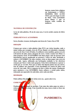 homens, numa festa religiosa
                                                 em homenagem a NOSSA
                                                 SENHORA DOS ALTOS
                                                 CÉUS, que tem lugar no mês
                                                 de Maio. Uma curiosidade
                                                 dessa dança, é que os
                                                 homens estão vestidos de
                                                 mulheres.


MATERIAL DE CONSTRUÇÃO

2,4 m de tubo plástico, 30 cm de cana seca, 2 m de cordel, canetas de feltro
velhas.

FERRAMENTAS E ACESSÓRIOS

Serra, furador, tesoura, berbequim com broca de 3 mm e lixa nº150

EXECUÇÃO

Começa por cortar o tubo plástico (tipo PVC) em vários bocados, onde o
maior tenha, por exemplo, cerca de 30 cm. Depois vai reduzindo o tamanho
em cerca de 2cm. Corta 10 tubos. Se utilizares estas medidas, gastas cerca de
2,10 metros de tubo, mais o desgaste da serra. Assim o maior terá 30cm e o
mais pequeno 12cm. O GENEBRES tem duas pegas: uma de pescoço (este
instrumento toca-se pendurado ao pescoço) e outra de mão, destinada a
esticar o GENEBRES. Do tubo restante, corta as duas pegas com cerca de
10cm cada. Agora, utilizando um berbequim (cuidado se for eléctrico)
começas por furar o tubo mais pequeno. Estes furos destinam-se a passar a
corda que os vai unir. Para que os tubos não fiquem juntos uns aos outros,
tens de utilizar um separador. Corta bocadinhos de caneta de feltro com
cerca de 1cm cada. Não te esqueças de tirar o feltro da caneta. Finalmente
para montares o teu GENEBRES, basta enfiares o cordel pelos tubos,
colocando um separador de cada lado, entre cada um deles.

DECORAÇÃO

Podes utilizar fita plástica de várias cores ou... quem sabe és tu.

COMO TOCAR

Pendura uma das pegas ao pescoço. Com uma das mãos pega na outra e
estica-o ao longo do corpo. Com o auxílio da cana, toca-o como se fosse um
reque-reque.




                                                PANDEIRETA
 