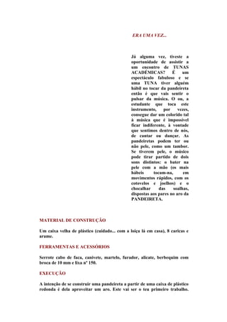 ERA UMA VEZ...



                                              Já alguma vez, tiveste a
                                              oportunidade de assistir a
                                              um encontro de TUNAS
                                              ACADÉMICAS?          É     um
                                              espectáculo fabuloso e se
                                              uma TUNA tiver alguém
                                              hábil no tocar da pandeireta
                                              então é que vais sentir o
                                              pulsar da música. O ou, a
                                              estudante que toca este
                                              instrumento,     por    vezes,
                                              consegue dar um colorido tal
                                              à música que é impossível
                                              ficar indiferente, à vontade
                                              que sentimos dentro de nós,
                                              de cantar ou dançar. As
                                              pandeiretas podem ter ou
                                              não pele, como um tambor.
                                              Se tiverem pele, o músico
                                              pode tirar partido de dois
                                              sons distintos: o bater na
                                              pele com a mão (os mais
                                              hábeis      tocam-na,      em
                                              movimentos rápidos, com os
                                              cotovelos e joelhos) e o
                                              chocalhar      das    soalhas,
                                              dispostas aos pares no aro da
                                              PANDEIRETA.



MATERIAL DE CONSTRUÇÃO

Um caixa velha de plástico (cuidado... com a loiça lá em casa), 8 caricas e
arame.

FERRAMENTAS E ACESSÓRIOS

Serrote cabo de faca, canivete, martelo, furador, alicate, berbequim com
broca de 10 mm e lixa nº 150.

EXECUÇÃO

A intenção de se construir uma pandeireta a partir de uma caixa de plástico
redonda é dela aproveitar um aro. Este vai ser o teu primeiro trabalho.
 