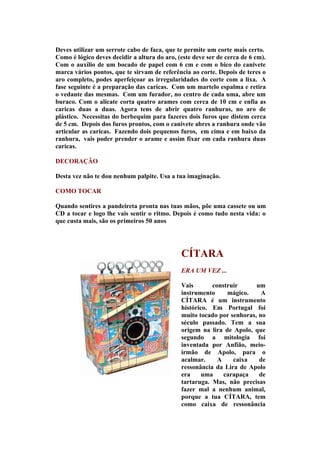 Deves utilizar um serrote cabo de faca, que te permite um corte mais certo.
Como é lógico deves decidir a altura do aro, (este deve ser de cerca de 6 cm).
Com o auxílio de um bocado de papel com 6 cm e com o bico do canivete
marca vários pontos, que te sirvam de referência ao corte. Depois de teres o
aro completo, podes aperfeiçoar as irregularidades do corte com a lixa. A
fase seguinte é a preparação das caricas. Com um martelo espalma e retira
o vedante das mesmas. Com um furador, no centro de cada uma, abre um
buraco. Com o alicate corta quatro arames com cerca de 10 cm e enfia as
caricas duas a duas. Agora tens de abrir quatro ranhuras, no aro de
plástico. Necessitas do berbequim para fazeres dois furos que distem cerca
de 5 cm. Depois dos furos prontos, com o canivete abres a ranhura onde vão
articular as caricas. Fazendo dois pequenos furos, em cima e em baixo da
ranhura, vais poder prender o arame e assim fixar em cada ranhura duas
caricas.

DECORAÇÃO

Desta vez não te dou nenhum palpite. Usa a tua imaginação.

COMO TOCAR

Quando sentires a pandeireta pronta nas tuas mãos, põe uma cassete ou um
CD a tocar e logo lhe vais sentir o ritmo. Depois é como tudo nesta vida: o
que custa mais, são os primeiros 50 anos




                                              CÍTARA
                                              ERA UM VEZ ...

                                              Vais       construir      um
                                              instrumento     mágico.     A
                                              CÍTARA é um instrumento
                                              histórico. Em Portugal foi
                                              muito tocado por senhoras, no
                                              século passado. Tem a sua
                                              origem na lira de Apolo, que
                                              segundo a mitologia foi
                                              inventada por Anfião, meio-
                                              irmão de Apolo, para o
                                              acalmar.     A    caixa    de
                                              ressonância da Lira de Apolo
                                              era     uma    carapaça    de
                                              tartaruga. Mas, não precisas
                                              fazer mal a nenhum animal,
                                              porque a tua CÍTARA, tem
                                              como caixa de ressonância
 