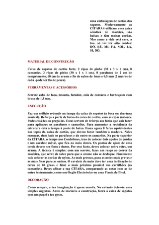 uma embalagem de cartão dos
                                              sapatos. Modernamente as
                                              CÍTARAS utilizam uma caixa
                                              acústica de madeira, são
                                              baixas e têm muitas cordas.
                                              Mas como a vida está cara, a
                                              tua, só vai ter oito cordas:
                                              DÓ, RÉ, MI, FÁ, SOL, LÁ,
                                              SI, DÓ.


MATERIAL DE CONSTRUÇÃO

Caixa de sapatos de cartão forte, 2 ripas de pinho (30 x 3 x 1 cm), 8
camarões, 3 ripas de pinho (30 x 1 x 1 cm), 8 parafusos de 2 cm de
comprimento, 60 cm de arame e fio de nylon de 1mm e 0,5 mm (2 metros de
cada -pode ser fio de pesca).

FERRAMENTAS E ACESSÓRIOS

Serrote cabo de faca, tesoura, furador, cola de contacto e berbequim com
broca de 1,5 mm.

EXECUÇÃO

Faz um orifício redondo na tampa da caixa de sapatos (a boca ou abertura
musical). Reforça a parte de baixo da caixa de cartão, com as ripas maiores.
Podes colá-las ou pregá-las. Estas servem de reforço aos furos que vais fazer
para aplicares os parafusos e camarões. Para aumentar a resistência da
estrutura cola a tampa à parte de baixo. Fazes agora 8 furos equidistantes
nos topos da caixa de cartão, que devem furar também a madeira. Neles
enroscas, dum lado os parafusos e do outro os camarões. Na parte superior
da CÍTARA, o tampo nos Cordofones, tens de colocar dois apoios de cordas
e um cavalete móvel, que fica no meio destes. Os pontos de apoio de uma
corda devem ser finos e duros. Por esse facto, deves colocar sobre estes, um
arame. A técnica é simples: com um serrote, fazes um rasgo ao correr da
madeira, que serve de sulco para que o arame não se desloque. Finalmente
vais colocar as cordas de nylon. As mais grossas, para as notas mais graves e
as mais finas para as outras. O cavalete do meio deve ter uma inclinação de
cerca de 60 graus e ficar o mais próximo possível dos carrilhões (os
camarões). Deves afinar a tua CÍTARA, comparando as notas com as de
outro instrumento, como um Órgão Electrónico ou uma Flauta de Bisel.

DECORAÇÃO

Como sempre, a tua imaginação é quem manda. No entanto deixo-te uma
simples sugestão. Antes de iniciares a construção, forra a caixa de sapatos
com um papel a teu gosto.
 